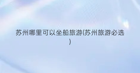 苏州哪里可以坐船旅游(苏州旅游必选)