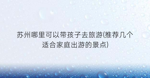 苏州哪里可以带孩子去旅游(推荐几个适合家庭出游的景点)