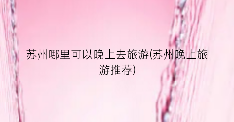 苏州哪里可以晚上去旅游(苏州晚上旅游推荐)