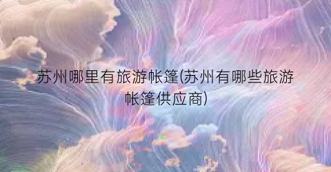 苏州哪里有旅游帐篷(苏州有哪些旅游帐篷供应商)