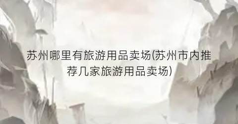 苏州哪里有旅游用品卖场(苏州市内推荐几家旅游用品卖场)