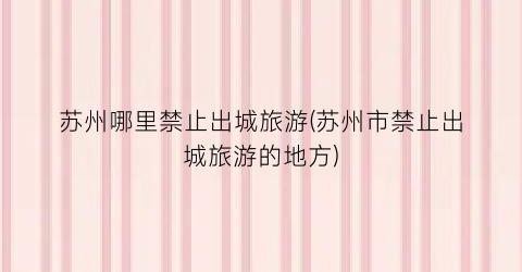 苏州哪里禁止出城旅游(苏州市禁止出城旅游的地方)