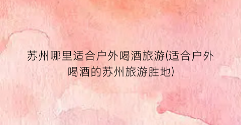 苏州哪里适合户外喝酒旅游(适合户外喝酒的苏州旅游胜地)