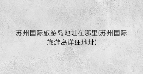 苏州国际旅游岛地址在哪里(苏州国际旅游岛详细地址)