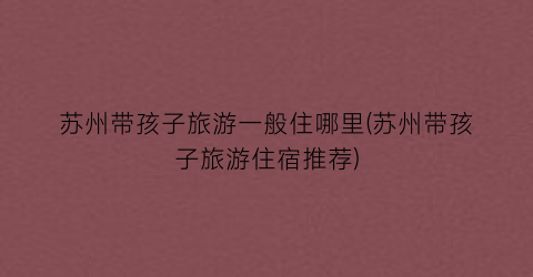 苏州带孩子旅游一般住哪里(苏州带孩子旅游住宿推荐)