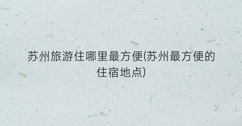 苏州旅游住哪里最方便(苏州最方便的住宿地点)