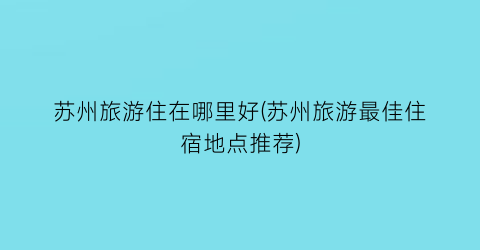 苏州旅游住在哪里好(苏州旅游最佳住宿地点推荐)