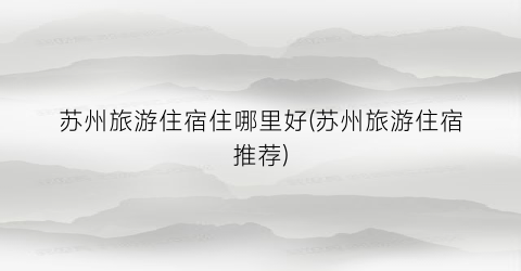 苏州旅游住宿住哪里好(苏州旅游住宿推荐)
