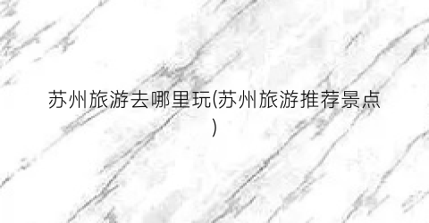 苏州旅游去哪里玩(苏州旅游推荐景点)