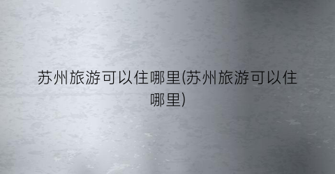 苏州旅游可以住哪里(苏州旅游可以住哪里)