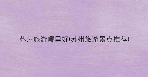 苏州旅游哪里好(苏州旅游景点推荐)