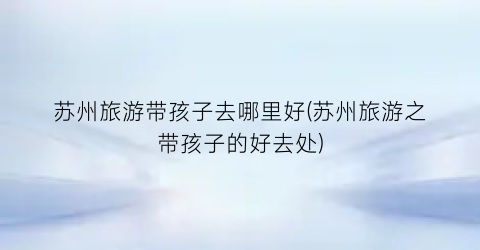 苏州旅游带孩子去哪里好(苏州旅游之带孩子的好去处)