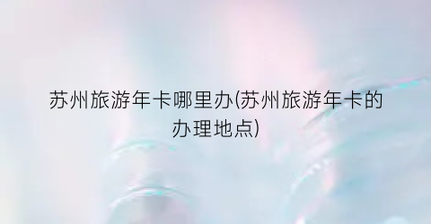 苏州旅游年卡哪里办(苏州旅游年卡的办理地点)