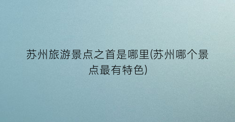 苏州旅游景点之首是哪里(苏州哪个景点最有特色)