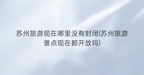 苏州旅游现在哪里没有封闭(苏州旅游景点现在都开放吗)