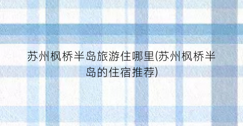 苏州枫桥半岛旅游住哪里(苏州枫桥半岛的住宿推荐)