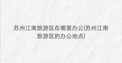 苏州江南旅游区在哪里办公(苏州江南旅游区的办公地点)
