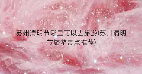 苏州清明节哪里可以去旅游(苏州清明节旅游景点推荐)