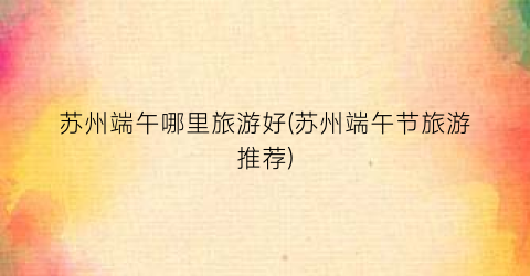 苏州端午哪里旅游好(苏州端午节旅游推荐)