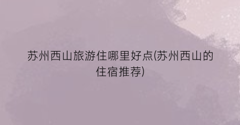 苏州西山旅游住哪里好点(苏州西山的住宿推荐)