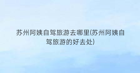 苏州阿姨自驾旅游去哪里(苏州阿姨自驾旅游的好去处)