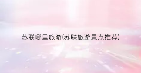 苏联哪里旅游(苏联旅游景点推荐)