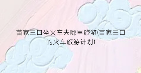 苗家三口坐火车去哪里旅游(苗家三口的火车旅游计划)