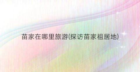 苗家在哪里旅游(探访苗家祖居地)