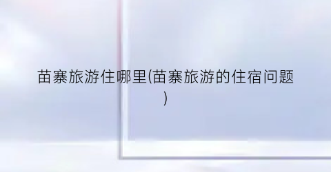 苗寨旅游住哪里(苗寨旅游的住宿问题)