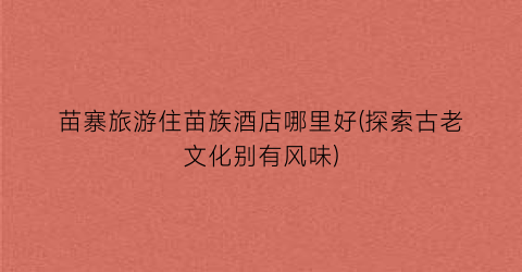 苗寨旅游住苗族酒店哪里好(探索古老文化别有风味)
