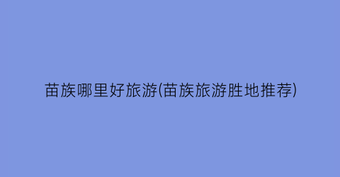 苗族哪里好旅游(苗族旅游胜地推荐)