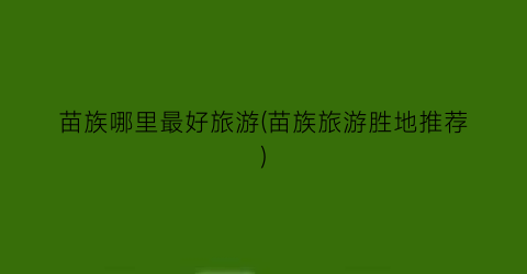 苗族哪里最好旅游(苗族旅游胜地推荐)