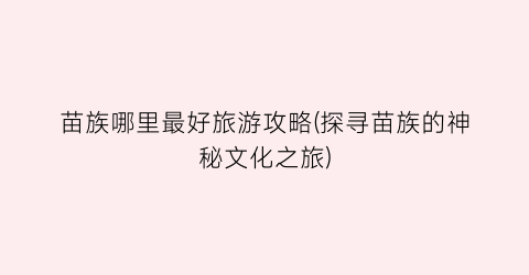 苗族哪里最好旅游攻略(探寻苗族的神秘文化之旅)