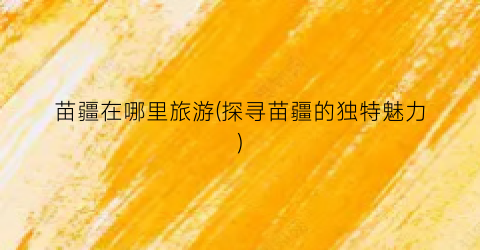 苗疆在哪里旅游(探寻苗疆的独特魅力)