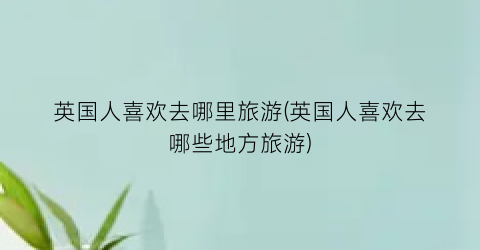 英国人喜欢去哪里旅游(英国人喜欢去哪些地方旅游)
