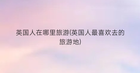 英国人在哪里旅游(英国人最喜欢去的旅游地)