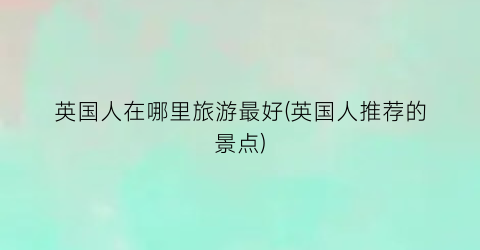 英国人在哪里旅游最好(英国人推荐的景点)