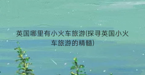 英国哪里有小火车旅游(探寻英国小火车旅游的精髓)