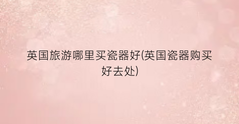 英国旅游哪里买瓷器好(英国瓷器购买好去处)