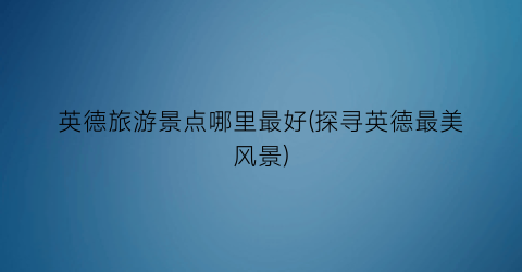 英德旅游景点哪里最好(探寻英德最美风景)