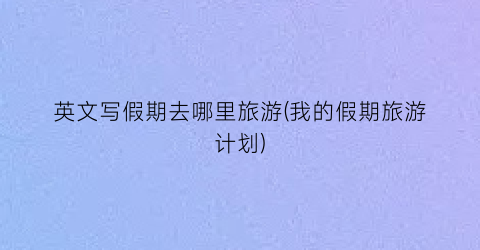 英文写假期去哪里旅游(我的假期旅游计划)