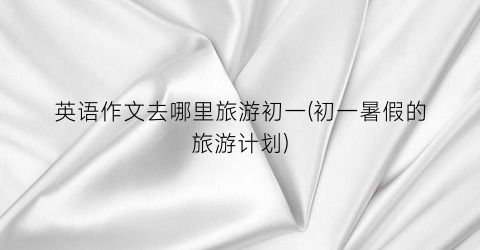 英语作文去哪里旅游初一(初一暑假的旅游计划)