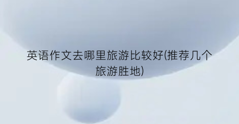 英语作文去哪里旅游比较好(推荐几个旅游胜地)