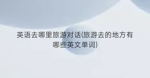 英语去哪里旅游对话(旅游去的地方有哪些英文单词)