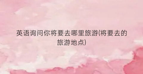 英语询问你将要去哪里旅游(将要去的旅游地点)