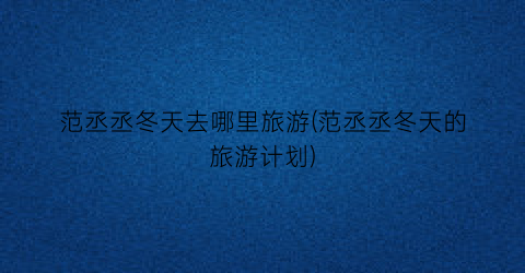 范丞丞冬天去哪里旅游(范丞丞冬天的旅游计划)