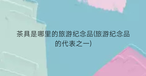 茶具是哪里的旅游纪念品(旅游纪念品的代表之一)