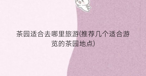 茶园适合去哪里旅游(推荐几个适合游览的茶园地点)