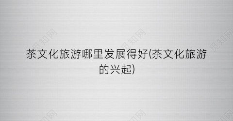 茶文化旅游哪里发展得好(茶文化旅游的兴起)