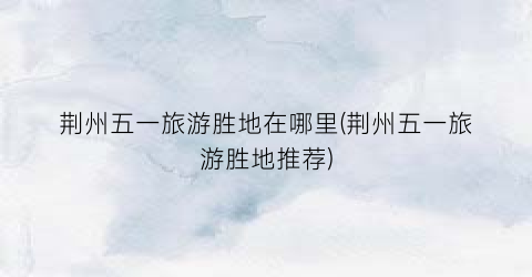 荆州五一旅游胜地在哪里(荆州五一旅游胜地推荐)